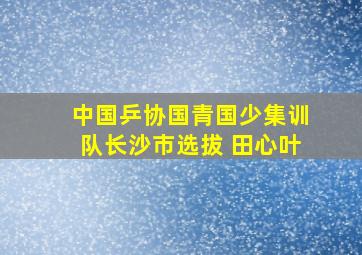 中国乒协国青国少集训队长沙市选拔 田心叶